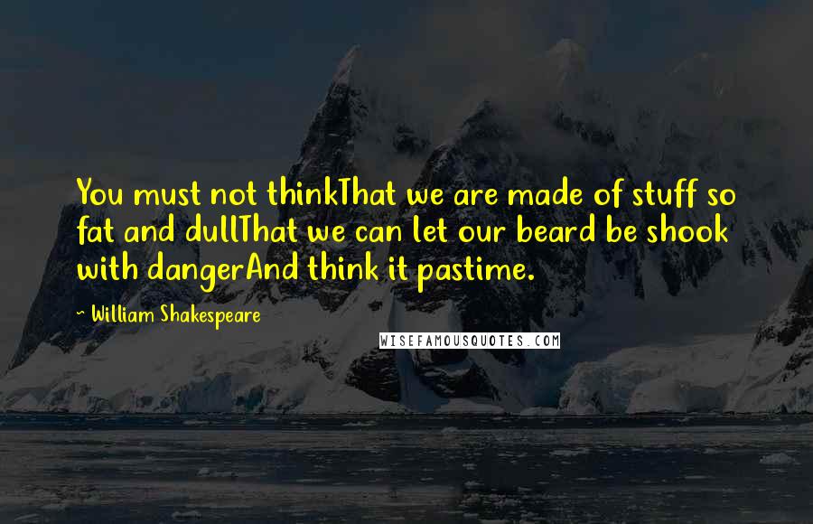 William Shakespeare Quotes: You must not thinkThat we are made of stuff so fat and dullThat we can let our beard be shook with dangerAnd think it pastime.