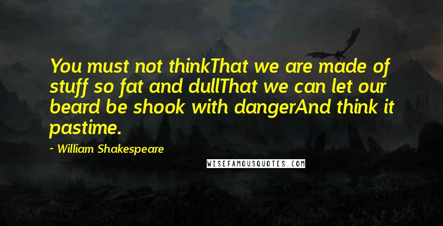 William Shakespeare Quotes: You must not thinkThat we are made of stuff so fat and dullThat we can let our beard be shook with dangerAnd think it pastime.