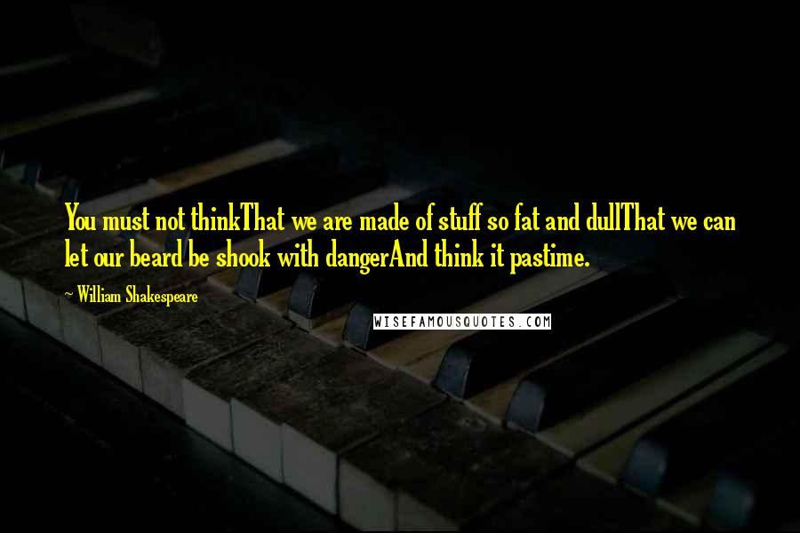 William Shakespeare Quotes: You must not thinkThat we are made of stuff so fat and dullThat we can let our beard be shook with dangerAnd think it pastime.