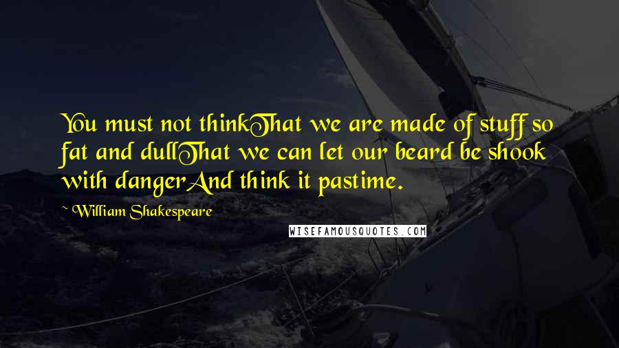 William Shakespeare Quotes: You must not thinkThat we are made of stuff so fat and dullThat we can let our beard be shook with dangerAnd think it pastime.