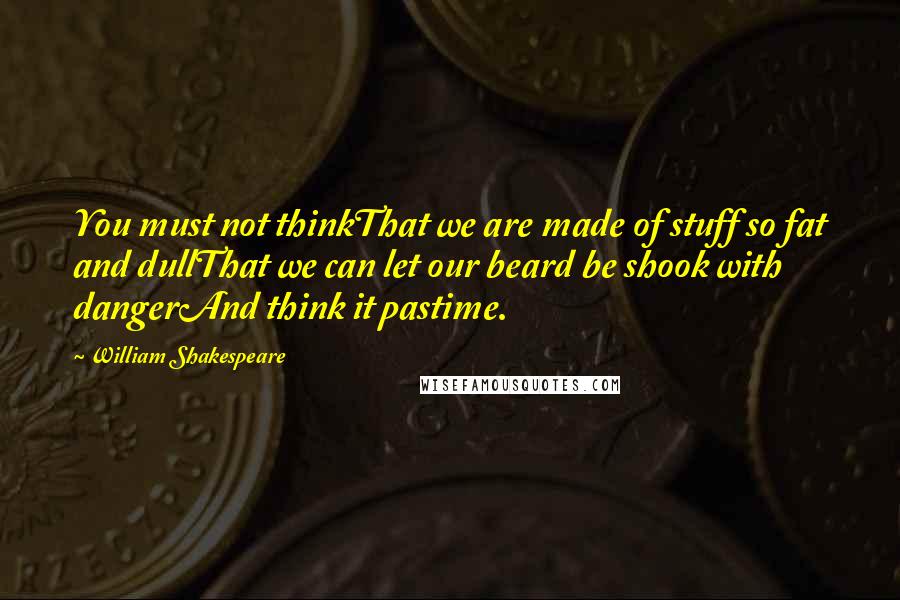 William Shakespeare Quotes: You must not thinkThat we are made of stuff so fat and dullThat we can let our beard be shook with dangerAnd think it pastime.