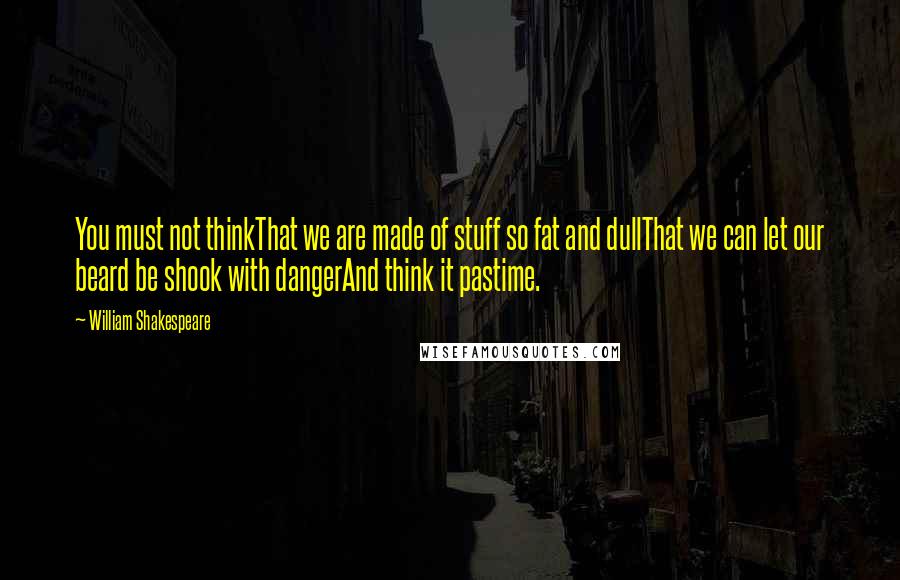 William Shakespeare Quotes: You must not thinkThat we are made of stuff so fat and dullThat we can let our beard be shook with dangerAnd think it pastime.