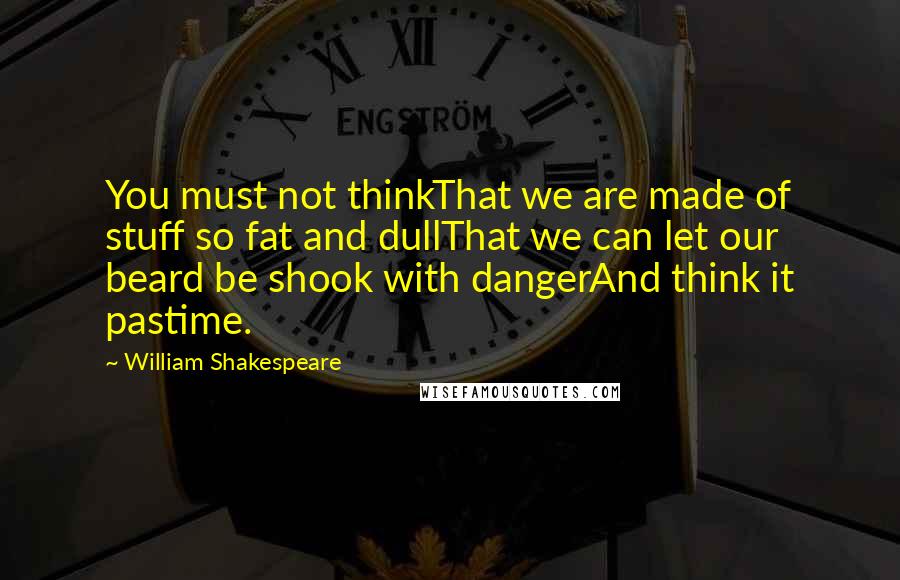 William Shakespeare Quotes: You must not thinkThat we are made of stuff so fat and dullThat we can let our beard be shook with dangerAnd think it pastime.