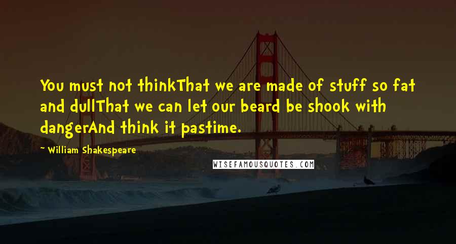 William Shakespeare Quotes: You must not thinkThat we are made of stuff so fat and dullThat we can let our beard be shook with dangerAnd think it pastime.