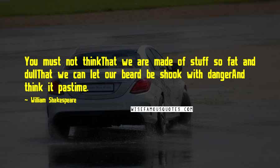 William Shakespeare Quotes: You must not thinkThat we are made of stuff so fat and dullThat we can let our beard be shook with dangerAnd think it pastime.