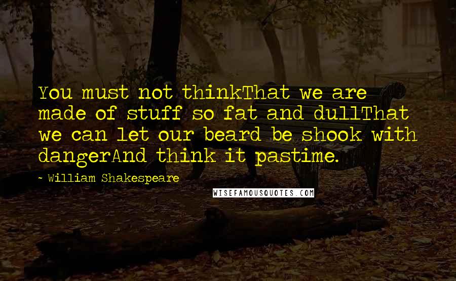 William Shakespeare Quotes: You must not thinkThat we are made of stuff so fat and dullThat we can let our beard be shook with dangerAnd think it pastime.