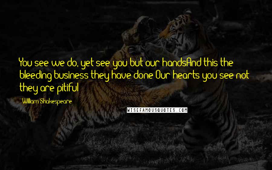 William Shakespeare Quotes: You see we do, yet see you but our handsAnd this the bleeding business they have done:Our hearts you see not; they are pitiful