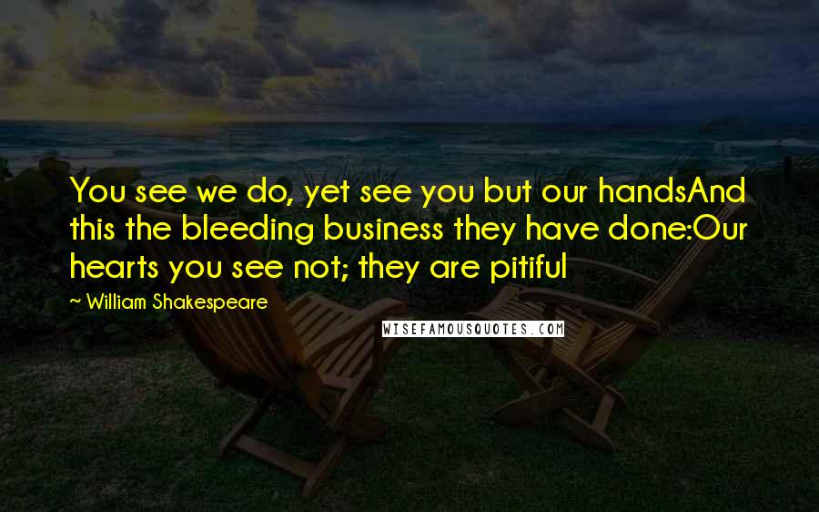 William Shakespeare Quotes: You see we do, yet see you but our handsAnd this the bleeding business they have done:Our hearts you see not; they are pitiful