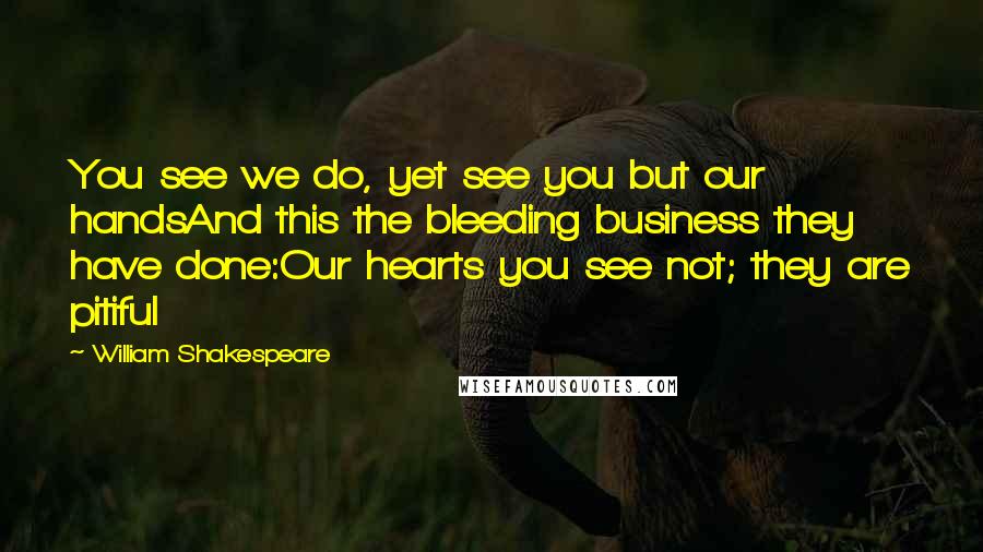William Shakespeare Quotes: You see we do, yet see you but our handsAnd this the bleeding business they have done:Our hearts you see not; they are pitiful
