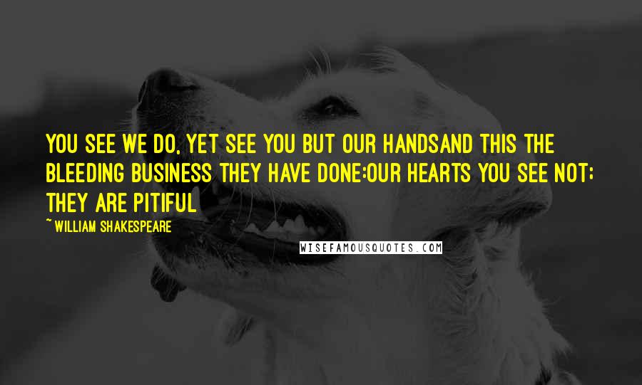 William Shakespeare Quotes: You see we do, yet see you but our handsAnd this the bleeding business they have done:Our hearts you see not; they are pitiful