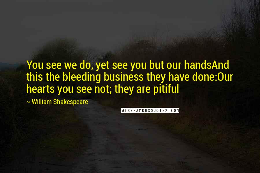 William Shakespeare Quotes: You see we do, yet see you but our handsAnd this the bleeding business they have done:Our hearts you see not; they are pitiful