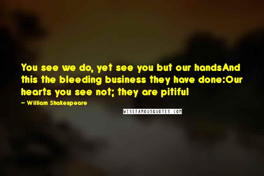 William Shakespeare Quotes: You see we do, yet see you but our handsAnd this the bleeding business they have done:Our hearts you see not; they are pitiful