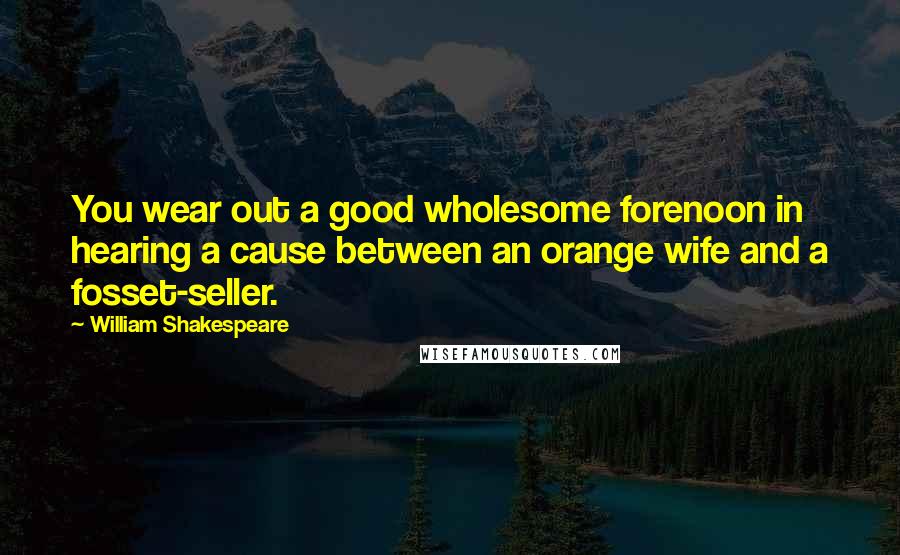 William Shakespeare Quotes: You wear out a good wholesome forenoon in hearing a cause between an orange wife and a fosset-seller.