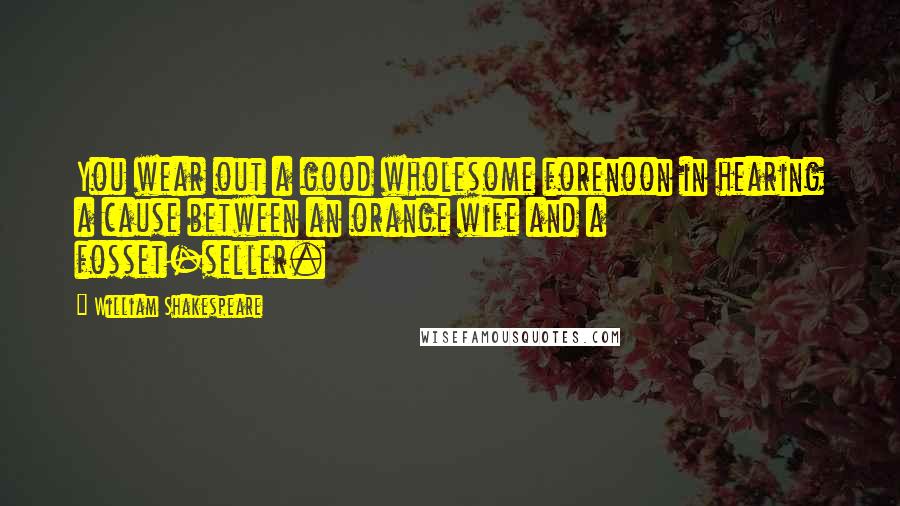 William Shakespeare Quotes: You wear out a good wholesome forenoon in hearing a cause between an orange wife and a fosset-seller.