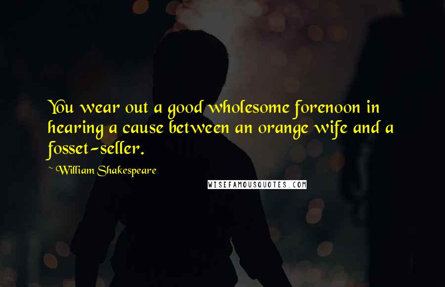 William Shakespeare Quotes: You wear out a good wholesome forenoon in hearing a cause between an orange wife and a fosset-seller.