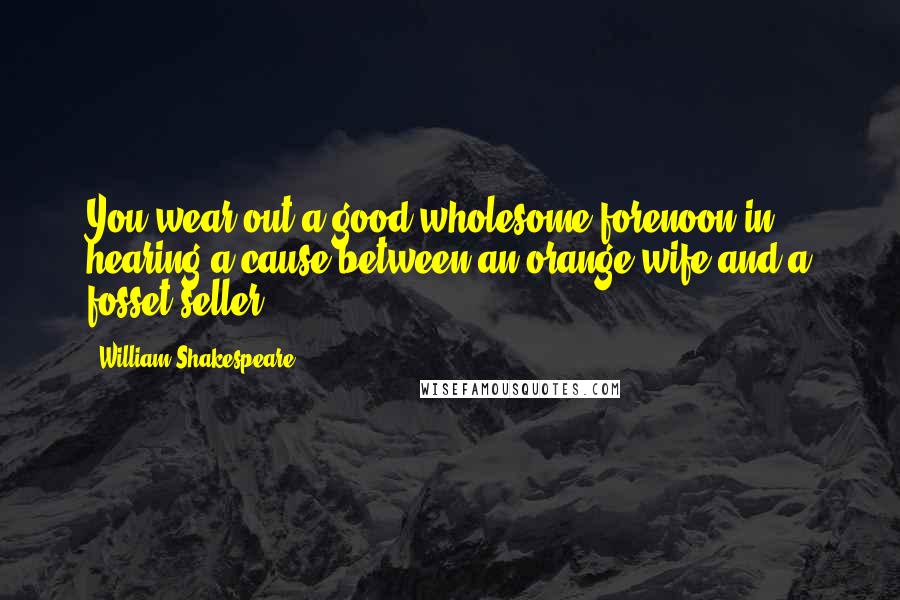 William Shakespeare Quotes: You wear out a good wholesome forenoon in hearing a cause between an orange wife and a fosset-seller.