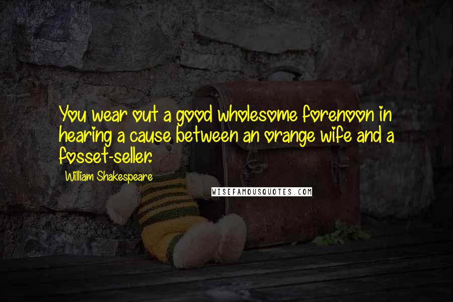 William Shakespeare Quotes: You wear out a good wholesome forenoon in hearing a cause between an orange wife and a fosset-seller.