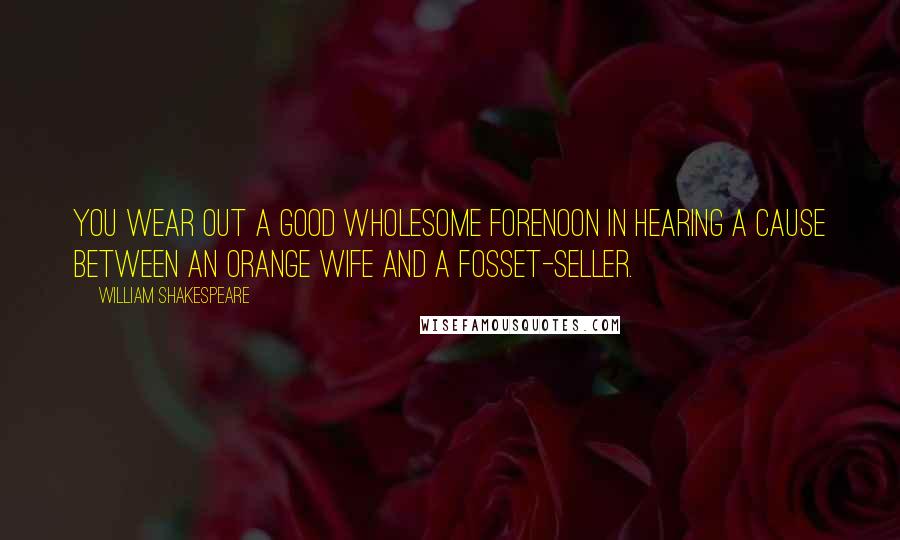 William Shakespeare Quotes: You wear out a good wholesome forenoon in hearing a cause between an orange wife and a fosset-seller.