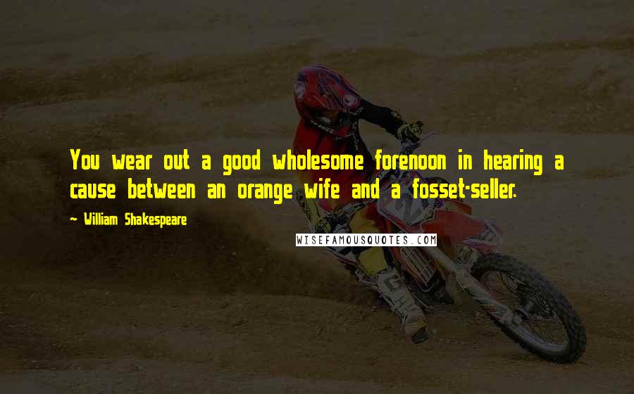 William Shakespeare Quotes: You wear out a good wholesome forenoon in hearing a cause between an orange wife and a fosset-seller.