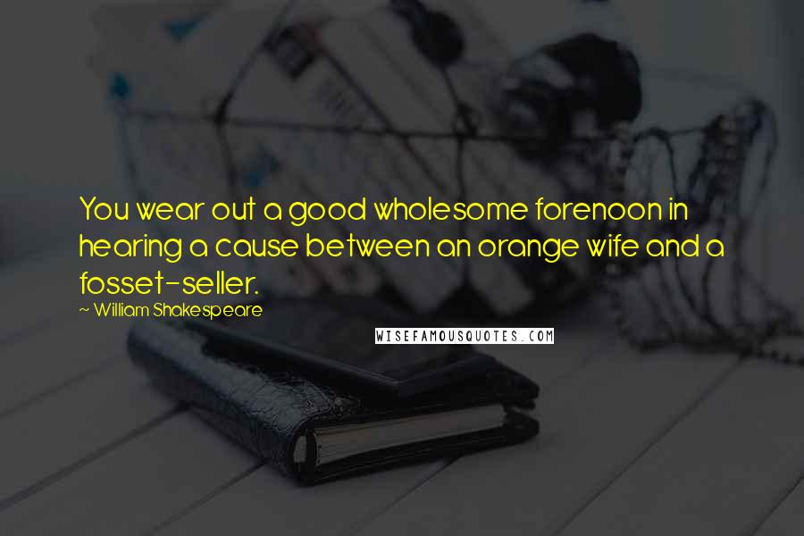 William Shakespeare Quotes: You wear out a good wholesome forenoon in hearing a cause between an orange wife and a fosset-seller.