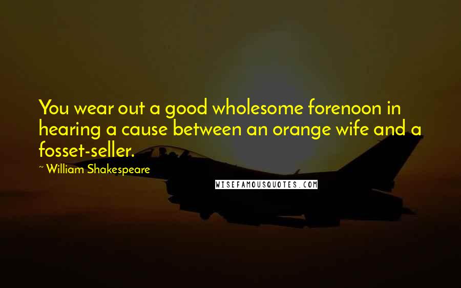 William Shakespeare Quotes: You wear out a good wholesome forenoon in hearing a cause between an orange wife and a fosset-seller.