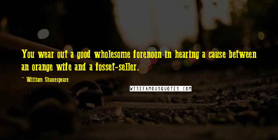 William Shakespeare Quotes: You wear out a good wholesome forenoon in hearing a cause between an orange wife and a fosset-seller.
