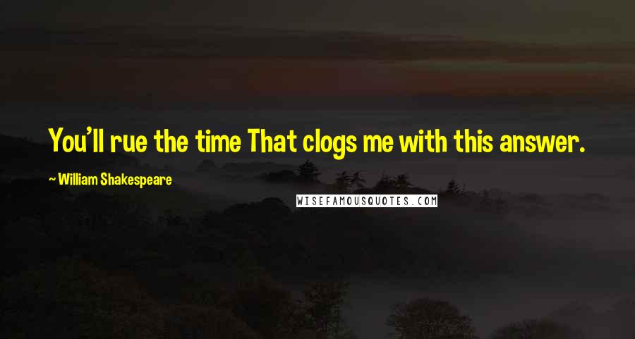 William Shakespeare Quotes: You'll rue the time That clogs me with this answer.