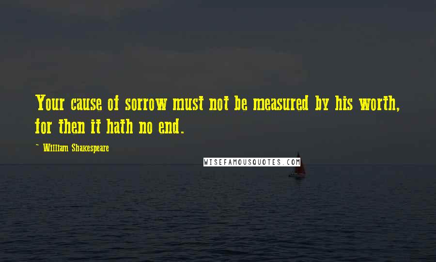 William Shakespeare Quotes: Your cause of sorrow must not be measured by his worth, for then it hath no end.