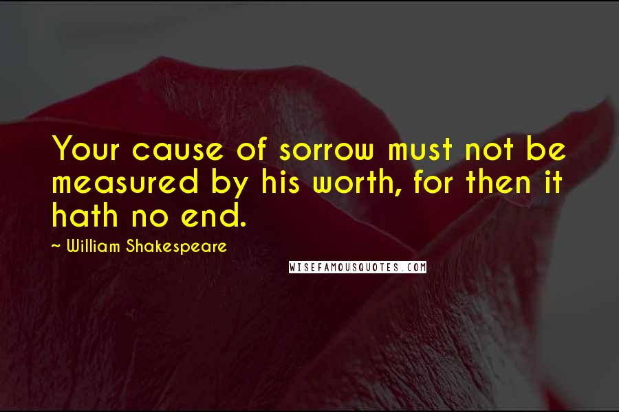 William Shakespeare Quotes: Your cause of sorrow must not be measured by his worth, for then it hath no end.