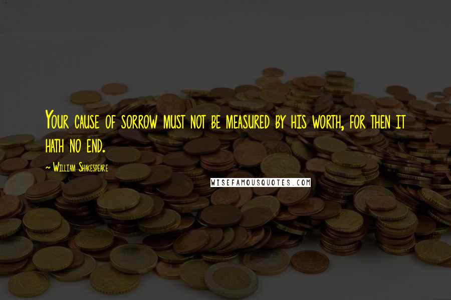 William Shakespeare Quotes: Your cause of sorrow must not be measured by his worth, for then it hath no end.