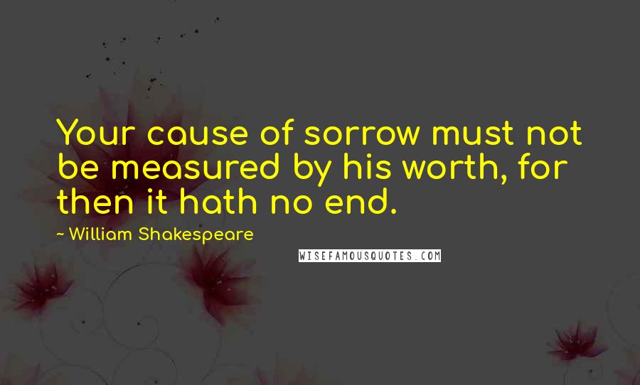 William Shakespeare Quotes: Your cause of sorrow must not be measured by his worth, for then it hath no end.