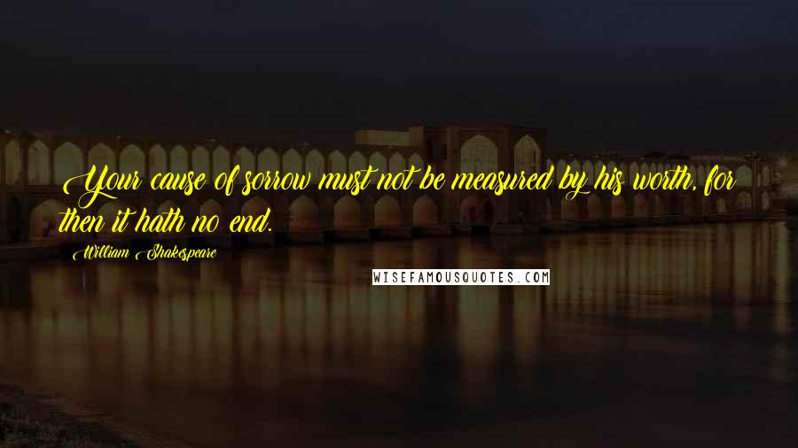 William Shakespeare Quotes: Your cause of sorrow must not be measured by his worth, for then it hath no end.