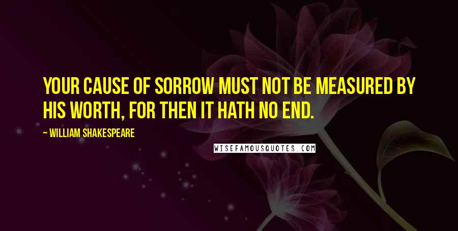 William Shakespeare Quotes: Your cause of sorrow must not be measured by his worth, for then it hath no end.