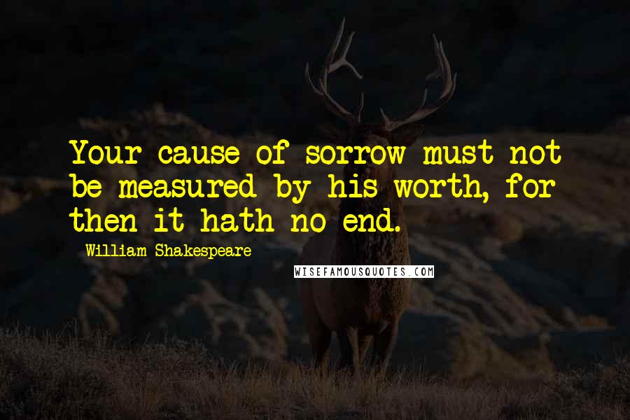 William Shakespeare Quotes: Your cause of sorrow must not be measured by his worth, for then it hath no end.