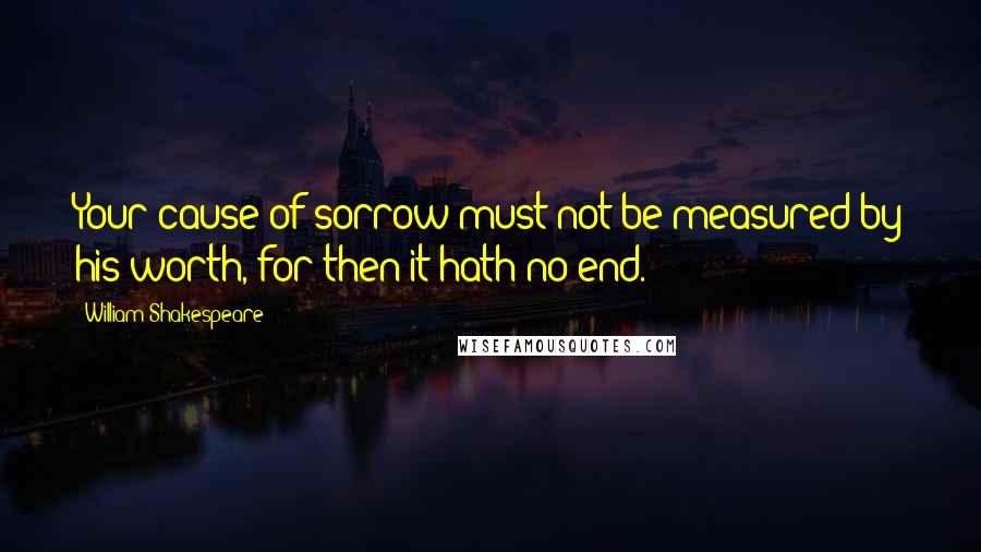 William Shakespeare Quotes: Your cause of sorrow must not be measured by his worth, for then it hath no end.