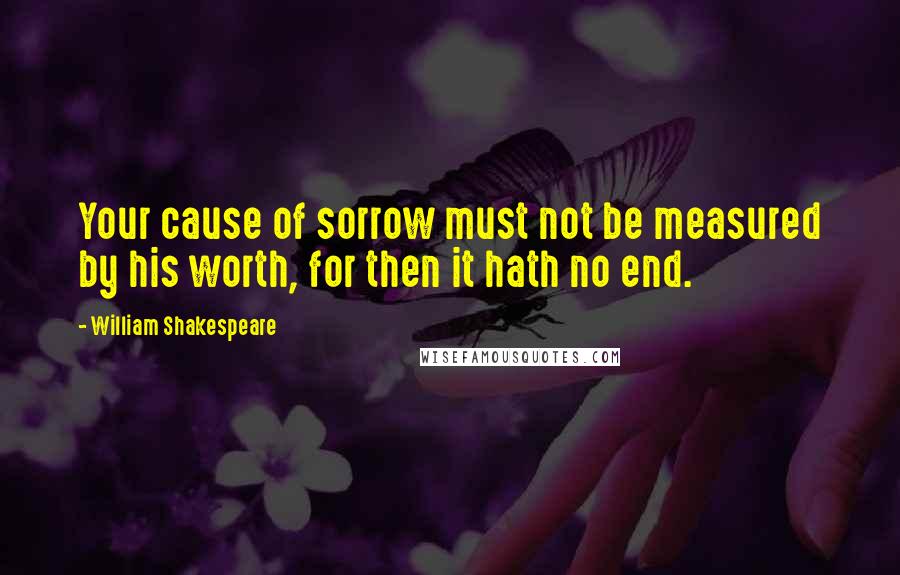 William Shakespeare Quotes: Your cause of sorrow must not be measured by his worth, for then it hath no end.