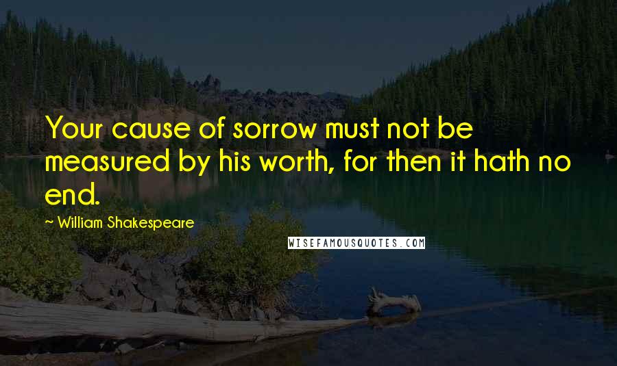 William Shakespeare Quotes: Your cause of sorrow must not be measured by his worth, for then it hath no end.