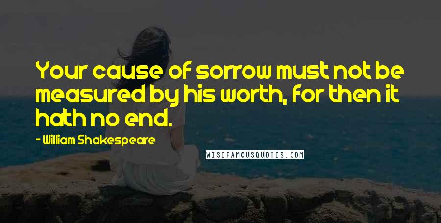 William Shakespeare Quotes: Your cause of sorrow must not be measured by his worth, for then it hath no end.