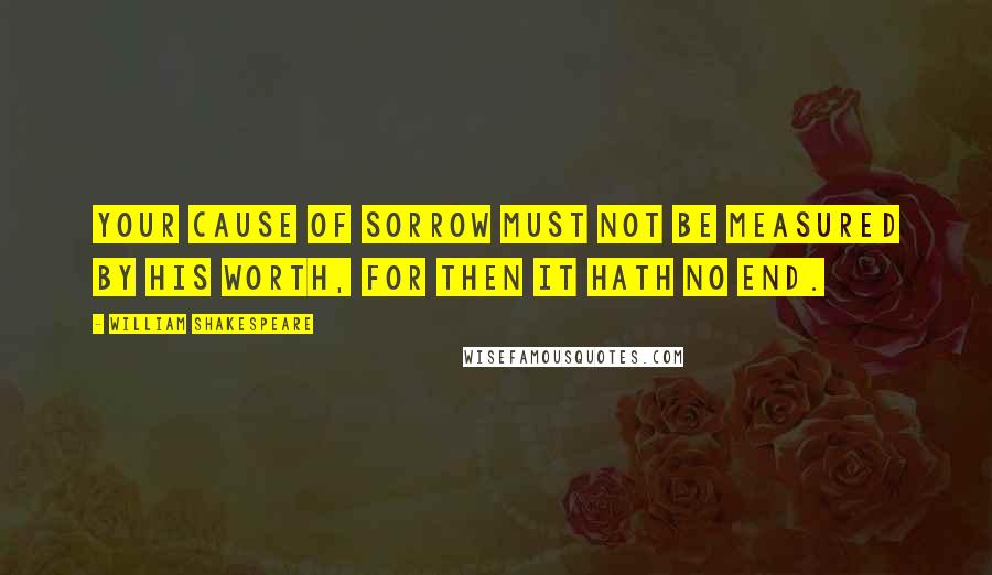 William Shakespeare Quotes: Your cause of sorrow must not be measured by his worth, for then it hath no end.