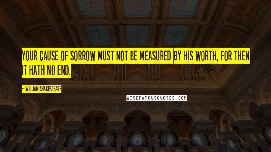 William Shakespeare Quotes: Your cause of sorrow must not be measured by his worth, for then it hath no end.