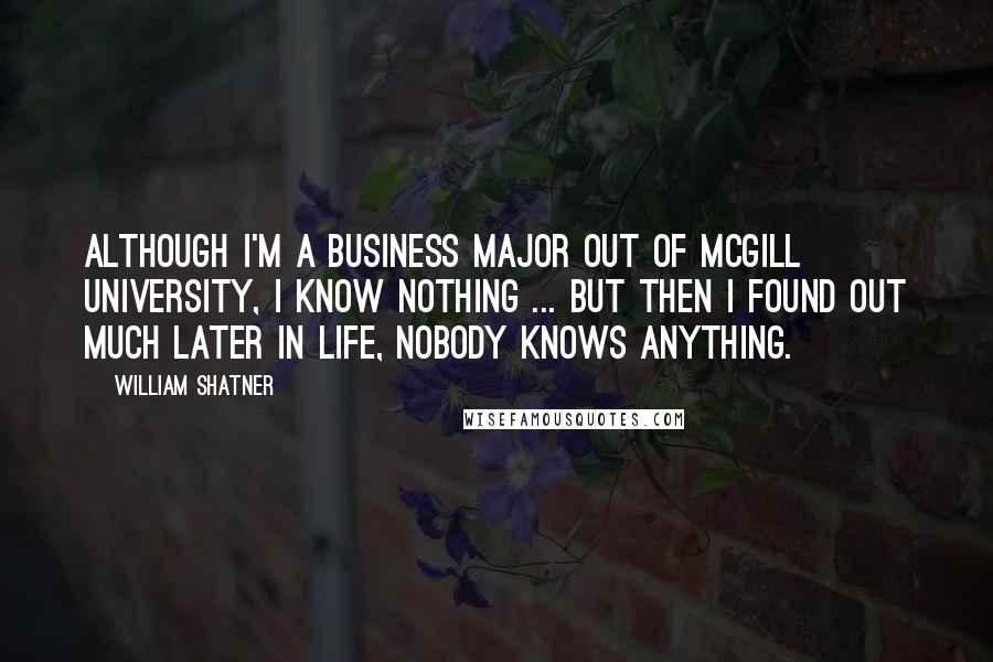 William Shatner Quotes: Although I'm a business major out of McGill University, I know nothing ... but then I found out much later in life, nobody knows anything.