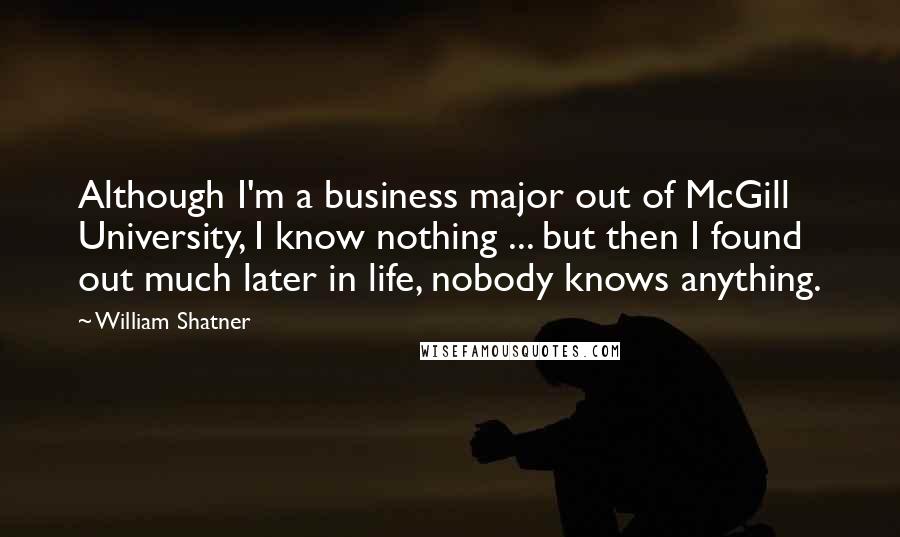 William Shatner Quotes: Although I'm a business major out of McGill University, I know nothing ... but then I found out much later in life, nobody knows anything.