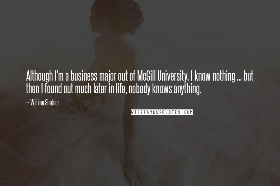 William Shatner Quotes: Although I'm a business major out of McGill University, I know nothing ... but then I found out much later in life, nobody knows anything.