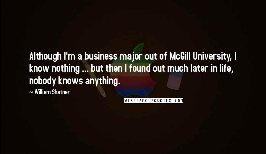 William Shatner Quotes: Although I'm a business major out of McGill University, I know nothing ... but then I found out much later in life, nobody knows anything.