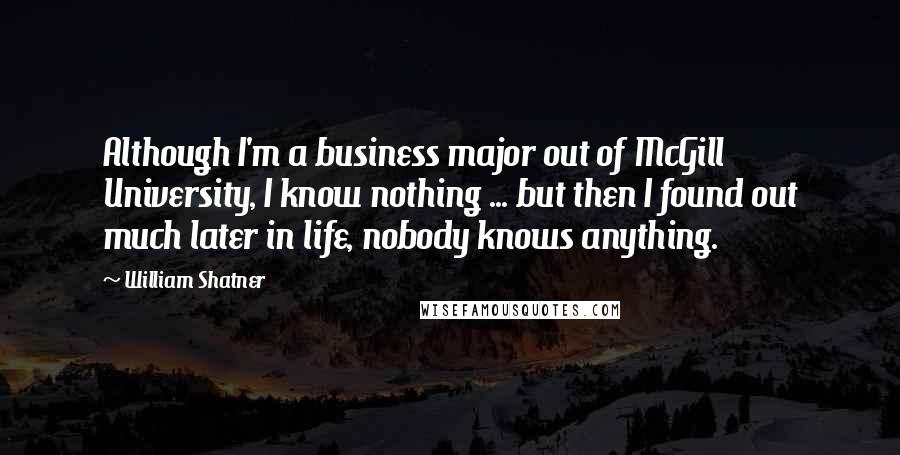 William Shatner Quotes: Although I'm a business major out of McGill University, I know nothing ... but then I found out much later in life, nobody knows anything.
