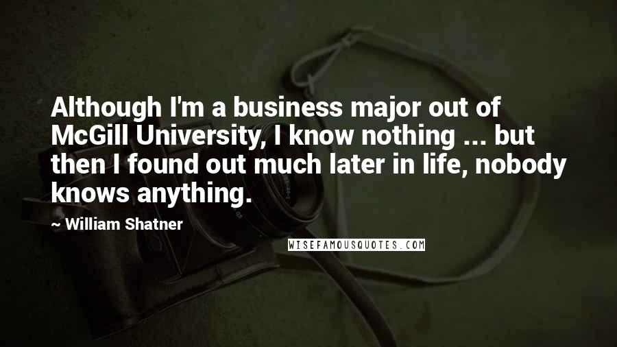 William Shatner Quotes: Although I'm a business major out of McGill University, I know nothing ... but then I found out much later in life, nobody knows anything.