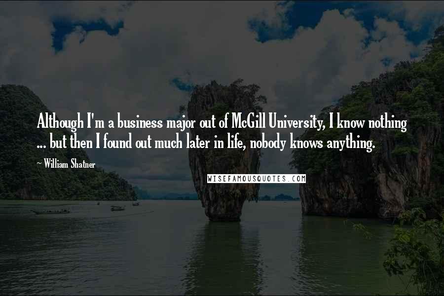 William Shatner Quotes: Although I'm a business major out of McGill University, I know nothing ... but then I found out much later in life, nobody knows anything.