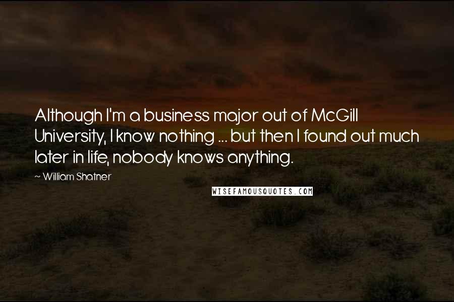 William Shatner Quotes: Although I'm a business major out of McGill University, I know nothing ... but then I found out much later in life, nobody knows anything.