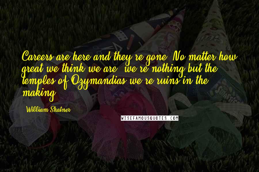 William Shatner Quotes: Careers are here and they're gone. No matter how great we think we are, we're nothing but the temples of Ozymandias-we're ruins in the making.