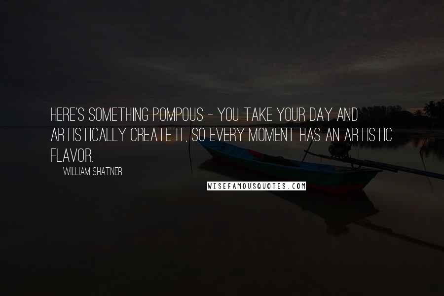 William Shatner Quotes: Here's something pompous - you take your day and artistically create it, so every moment has an artistic flavor.